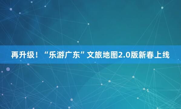 再升级！“乐游广东”文旅地图2.0版新春上线