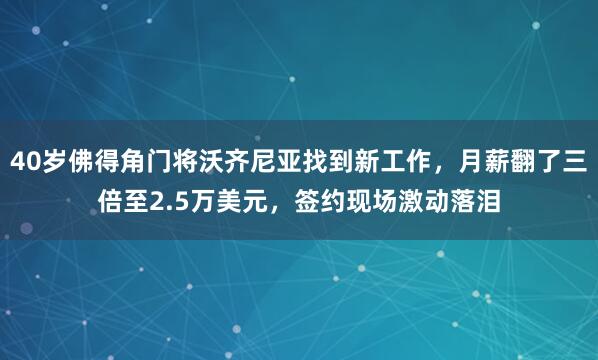 40岁佛得角门将沃齐尼亚找到新工作，月薪翻了三倍至2.5万美元，签约现场激动落泪