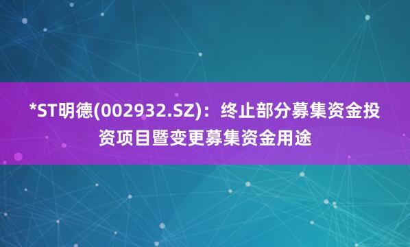 *ST明德(002932.SZ)：终止部分募集资金投资项目暨变更募集资金用途