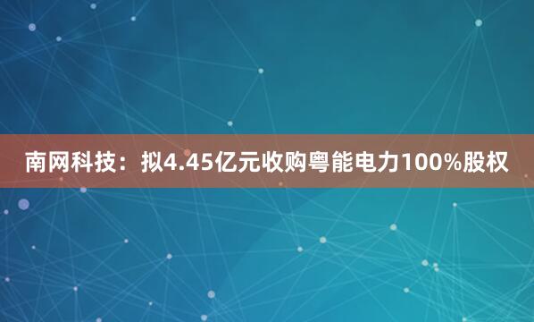 南网科技：拟4.45亿元收购粤能电力100%股权