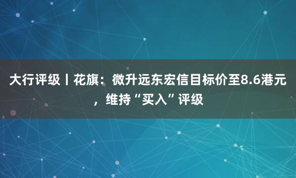 大行评级丨花旗：微升远东宏信目标价至8.6港元，维持“买入”评级