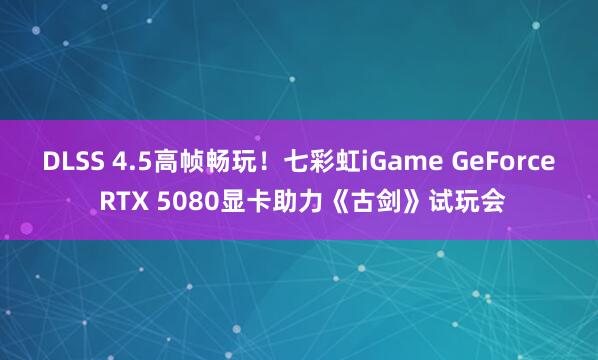 DLSS 4.5高帧畅玩！七彩虹iGame GeForce RTX 5080显卡助力《古剑》试玩会