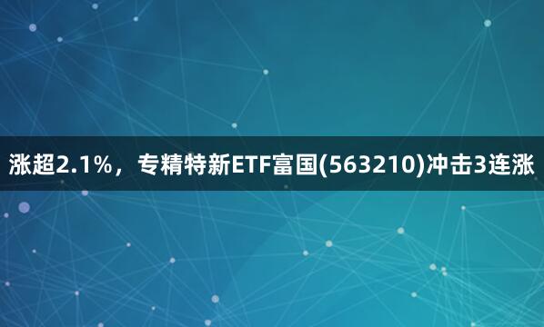 涨超2.1%,专精特新ETF富国(563210)冲击3连涨
