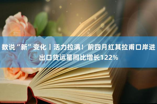 数说“新”变化丨活力拉满！前四月红其拉甫口岸进出口货运量同比增长122%