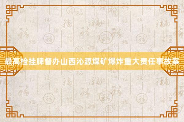 最高检挂牌督办山西沁源煤矿爆炸重大责任事故案