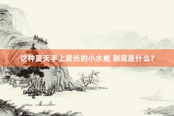 这种夏天手上爱长的小水疱 到底是什么？
