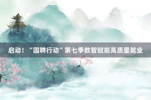 启动！“国聘行动”第七季数智赋能高质量就业