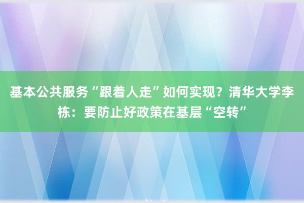 基本公共服务“跟着人走”如何实现？清华大学李栋：要防止好政策在基层“空转”