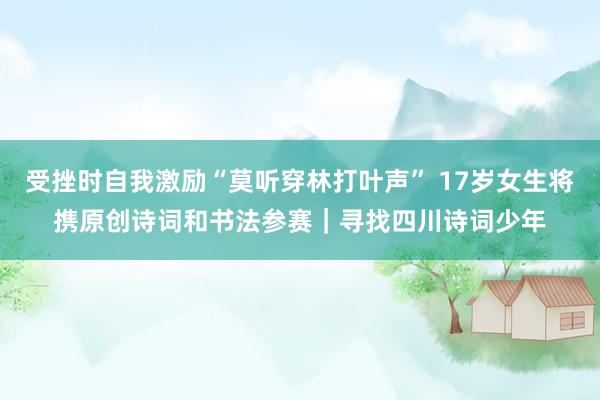 受挫时自我激励“莫听穿林打叶声” 17岁女生将携原创诗词和书法参赛｜寻找四川诗词少年