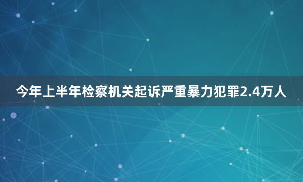 今年上半年检察机关起诉严重暴力犯罪2.4万人