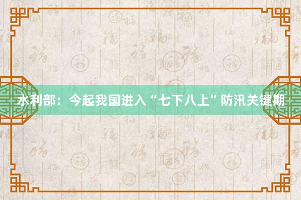 水利部：今起我国进入“七下八上”防汛关键期