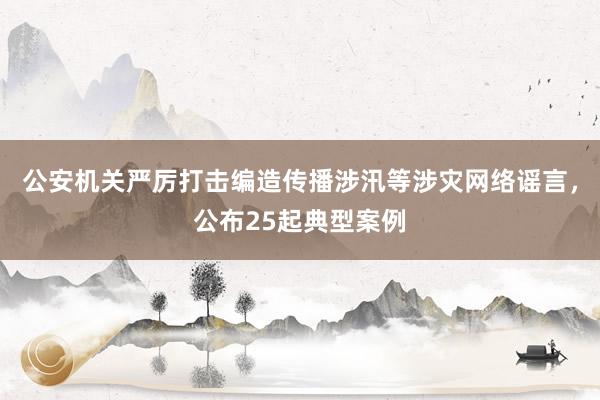 公安机关严厉打击编造传播涉汛等涉灾网络谣言，公布25起典型案例