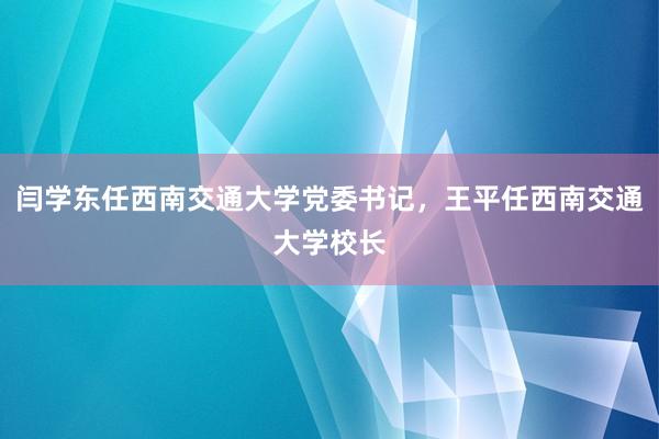 闫学东任西南交通大学党委书记，王平任西南交通大学校长
