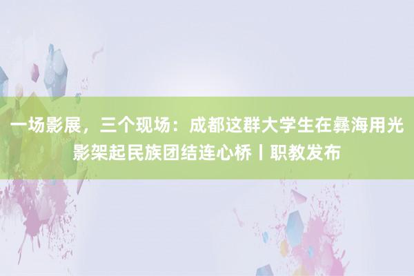 一场影展，三个现场：成都这群大学生在彝海用光影架起民族团结连心桥丨职教发布
