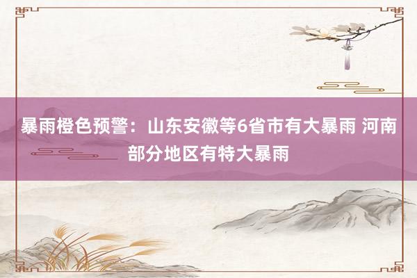 暴雨橙色预警：山东安徽等6省市有大暴雨 河南部分地区有特大暴雨