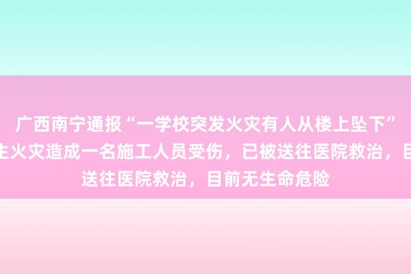 广西南宁通报“一学校突发火灾有人从楼上坠下”：在建工地发生火灾造成一名施工人员受伤，已被送往医院救治，目前无生命危险