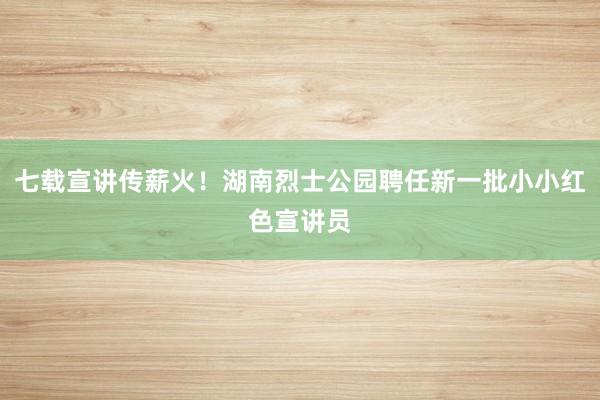 七载宣讲传薪火！湖南烈士公园聘任新一批小小红色宣讲员