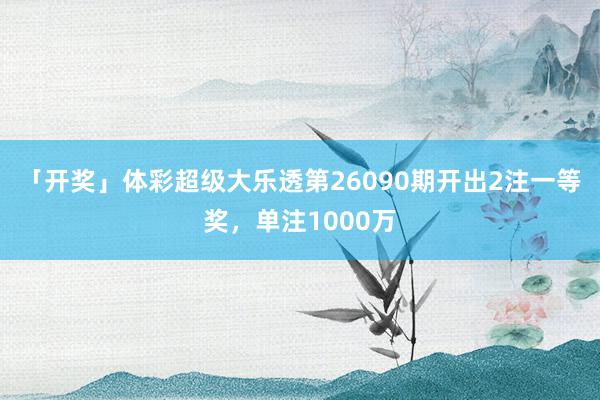 「开奖」体彩超级大乐透第26090期开出2注一等奖，单注1000万
