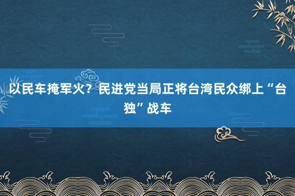 以民车掩军火？民进党当局正将台湾民众绑上“台独”战车