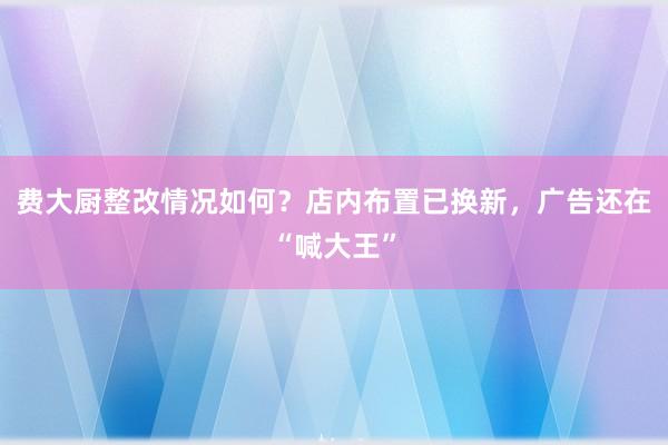 费大厨整改情况如何？店内布置已换新，广告还在“喊大王”
