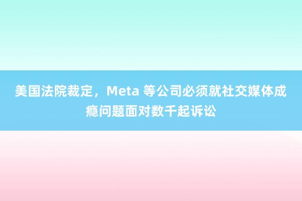 美国法院裁定，Meta 等公司必须就社交媒体成瘾问题面对数千起诉讼