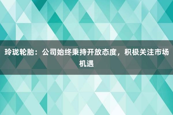 玲珑轮胎：公司始终秉持开放态度，积极关注市场机遇