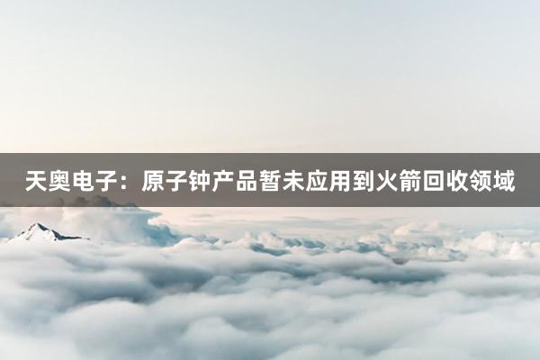 天奥电子：原子钟产品暂未应用到火箭回收领域