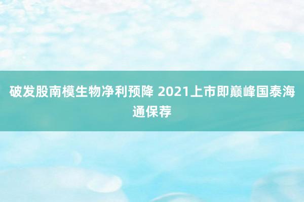 破发股南模生物净利预降 2021上市即巅峰国泰海通保荐
