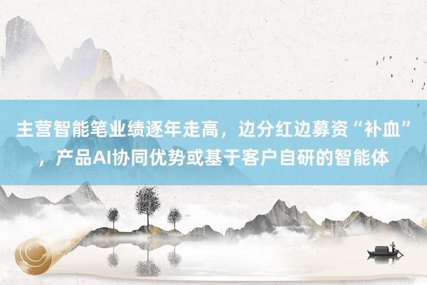 主营智能笔业绩逐年走高，边分红边募资“补血”，产品AI协同优势或基于客户自研的智能体