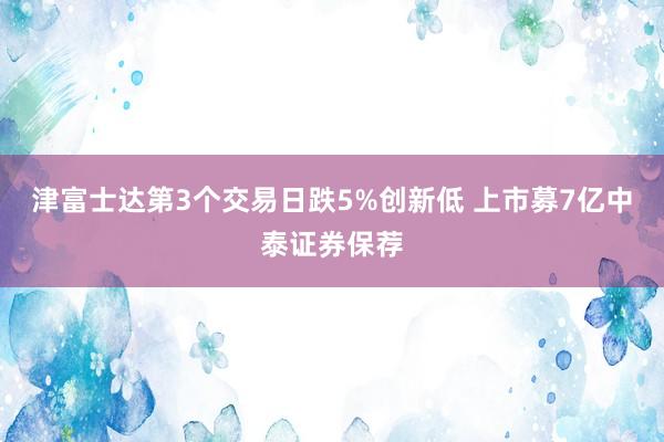 津富士达第3个交易日跌5%创新低 上市募7亿中泰证券保荐