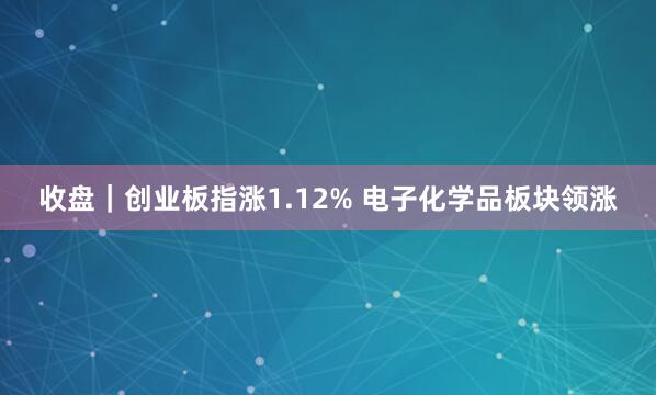 收盘｜创业板指涨1.12% 电子化学品板块领涨