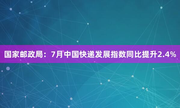 国家邮政局：7月中国快递发展指数同比提升2.4%