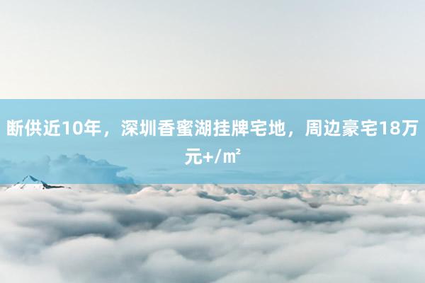 断供近10年，深圳香蜜湖挂牌宅地，周边豪宅18万元+/㎡