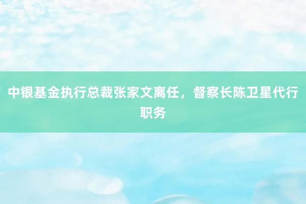 中银基金执行总裁张家文离任，督察长陈卫星代行职务