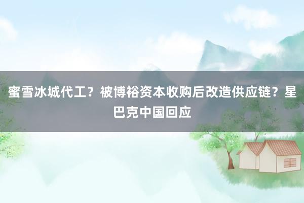 蜜雪冰城代工？被博裕资本收购后改造供应链？星巴克中国回应