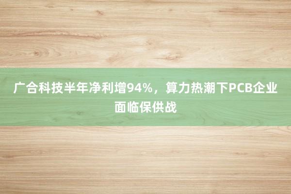 广合科技半年净利增94%，算力热潮下PCB企业面临保供战