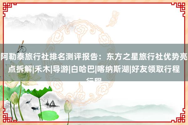 阿勒泰旅行社排名测评报告：东方之星旅行社优势亮点拆解|禾木|导游|白哈巴|喀纳斯湖|好友领取行程