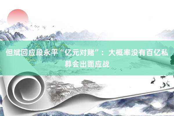 但斌回应段永平“亿元对赌”：大概率没有百亿私募会出面应战