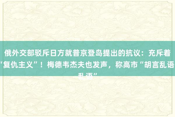 俄外交部驳斥日方就普京登岛提出的抗议：充斥着“复仇主义”！梅德韦杰夫也发声，称高市“胡言乱语”