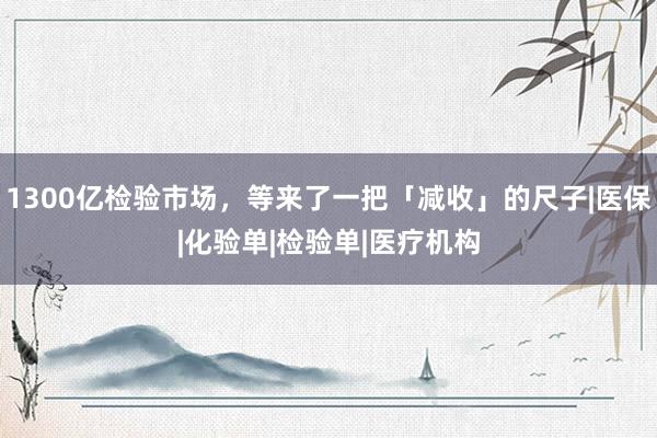 1300亿检验市场，等来了一把「减收」的尺子|医保|化验单|检验单|医疗机构