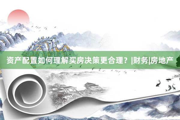 资产配置如何理解买房决策更合理？|财务|房地产