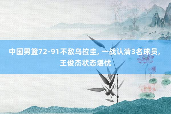 中国男篮72-91不敌乌拉圭, 一战认清3名球员, 王俊杰状态堪忧