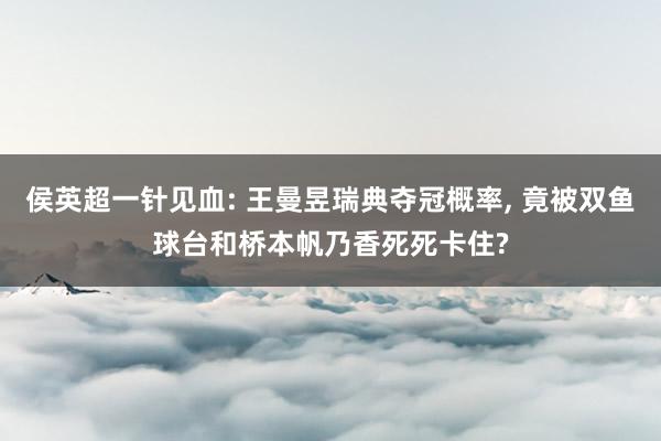 侯英超一针见血: 王曼昱瑞典夺冠概率, 竟被双鱼球台和桥本帆乃香死死卡住?