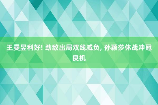 王曼昱利好! 劲敌出局双线减负, 孙颖莎休战冲冠良机