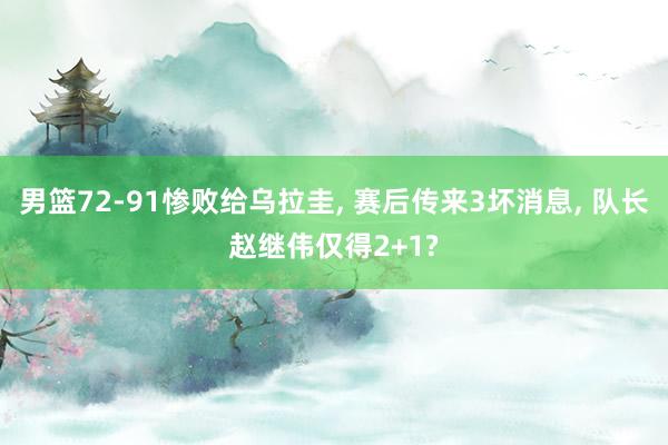 男篮72-91惨败给乌拉圭, 赛后传来3坏消息, 队长赵继伟仅得2+1?