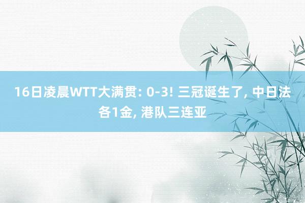 16日凌晨WTT大满贯: 0-3! 三冠诞生了, 中日法各1金, 港队三连亚