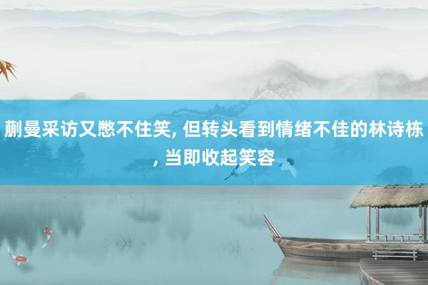 蒯曼采访又憋不住笑, 但转头看到情绪不佳的林诗栋, 当即收起笑容
