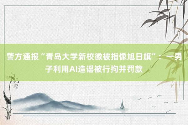 警方通报“青岛大学新校徽被指像旭日旗”：一男子利用AI造谣被行拘并罚款