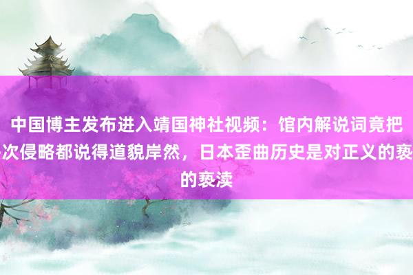 中国博主发布进入靖国神社视频：馆内解说词竟把每次侵略都说得道貌岸然，日本歪曲历史是对正义的亵渎