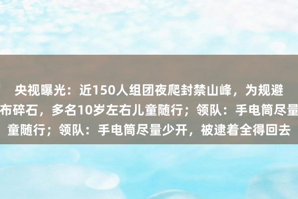 央视曝光：近150人组团夜爬封禁山峰，为规避检查绕行野路，路面遍布碎石，多名10岁左右儿童随行；领队：手电筒尽量少开，被逮着全得回去